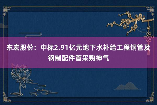 东宏股份：中标2.91亿元地下水补给工程钢管及钢制配件管采购神气