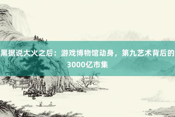 黑据说大火之后：游戏博物馆动身，第九艺术背后的3000亿市集