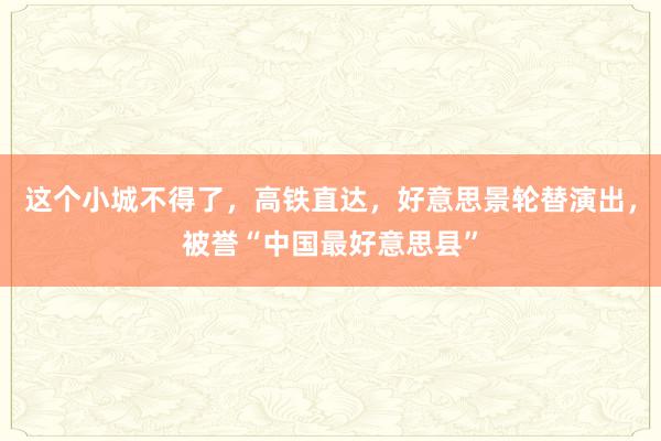 这个小城不得了，高铁直达，好意思景轮替演出，被誉“中国最好意思县”