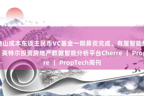 隐山成本东谈主民币VC基金一期募资完成、有屋智能挂牌新三板、英特尔投资房地产数据智能分析平台Cherre ｜ PropTech周刊