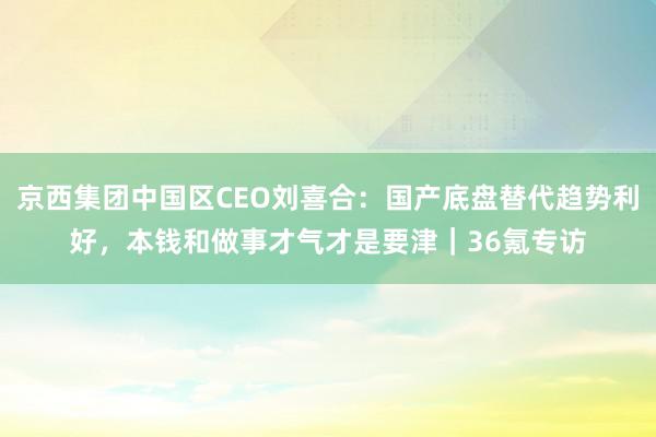 京西集团中国区CEO刘喜合：国产底盘替代趋势利好，本钱和做事才气才是要津｜36氪专访