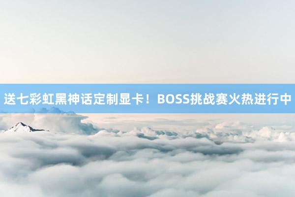 送七彩虹黑神话定制显卡！BOSS挑战赛火热进行中